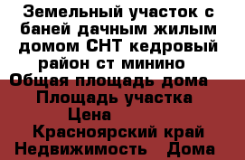 Земельный участок с баней,дачным жилым домом СНТ кедровый район ст.минино › Общая площадь дома ­ 42 › Площадь участка ­ 641 › Цена ­ 580 000 - Красноярский край Недвижимость » Дома, коттеджи, дачи продажа   
